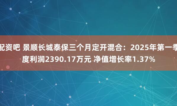 配资吧 景顺长城泰保三个月定开混合：2025年第一季度利润2390.17万元 净值增长率1.37%