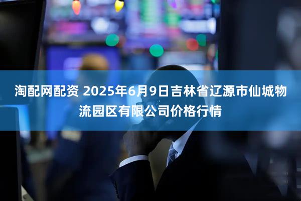 淘配网配资 2025年6月9日吉林省辽源市仙城物流园区有限公司价格行情