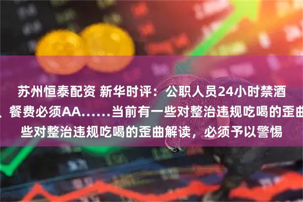 苏州恒泰配资 新华时评：公职人员24小时禁酒、聚餐控制三人以内、餐费必须AA……当前有一些对整治违规吃喝的歪曲解读，必须予以警惕
