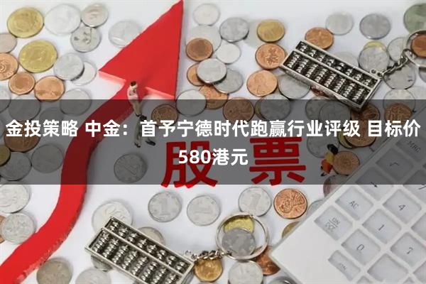 金投策略 中金：首予宁德时代跑赢行业评级 目标价580港元