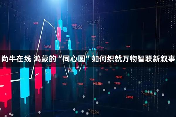 尚牛在线 鸿蒙的“同心圆”如何织就万物智联新叙事