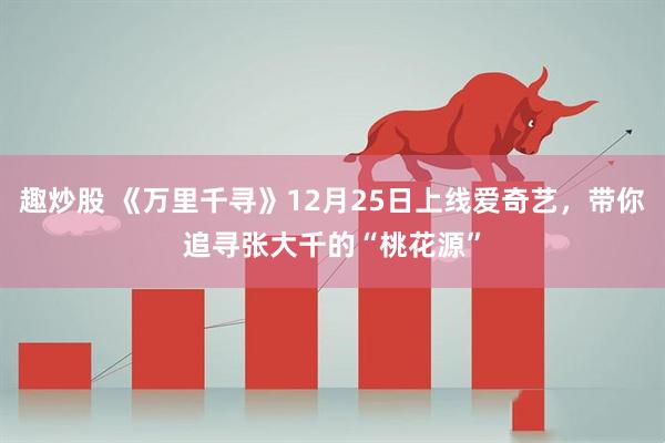 趣炒股 《万里千寻》12月25日上线爱奇艺，带你追寻张大千的“桃花源”