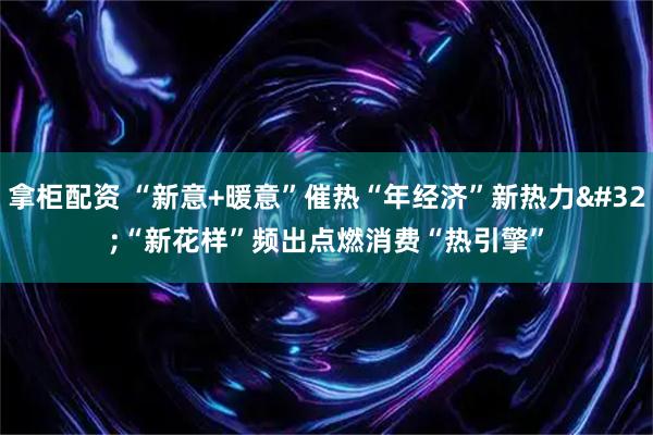 拿柜配资 “新意+暖意”催热“年经济”新热力 “新花样”频出点燃消费“热引擎”