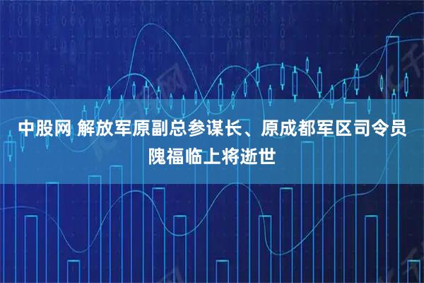 中股网 解放军原副总参谋长、原成都军区司令员隗福临上将逝世