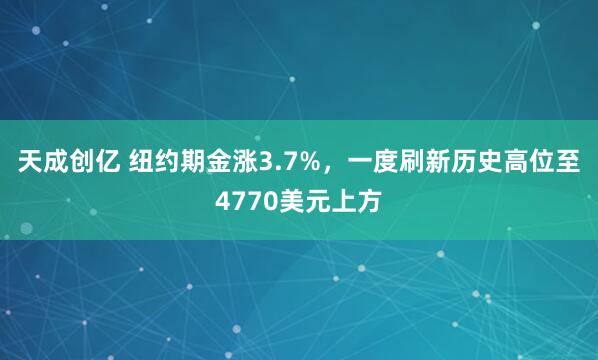 天成创亿 纽约期金涨3.7%，一度刷新历史高位至4770美元上方