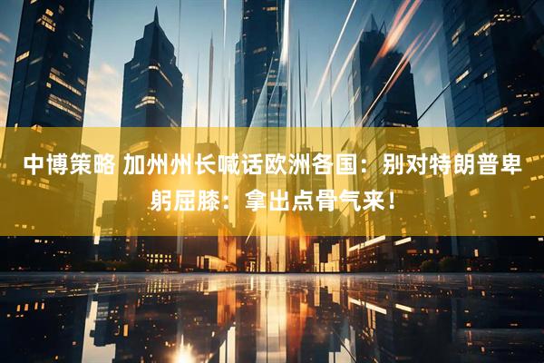 中博策略 加州州长喊话欧洲各国：别对特朗普卑躬屈膝：拿出点骨气来！