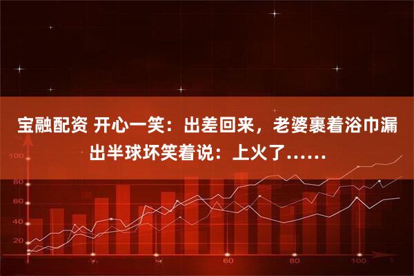 宝融配资 开心一笑：出差回来，老婆裹着浴巾漏出半球坏笑着说：上火了……