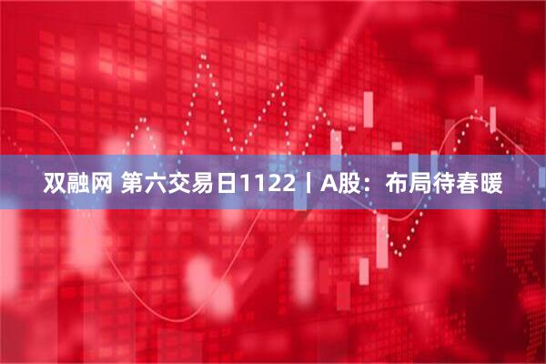 双融网 第六交易日1122丨A股：布局待春暖