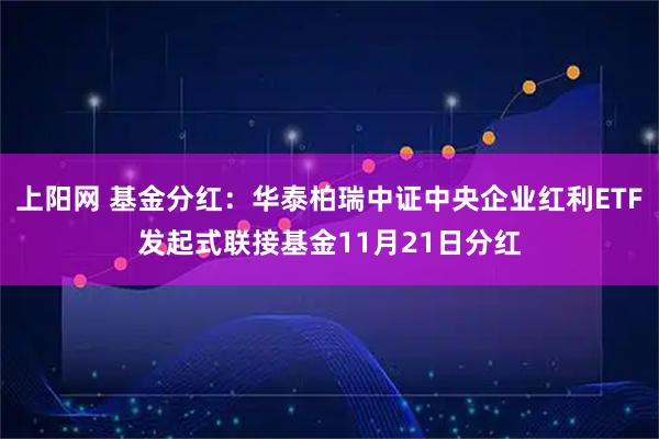 上阳网 基金分红：华泰柏瑞中证中央企业红利ETF发起式联接基金11月21日分红